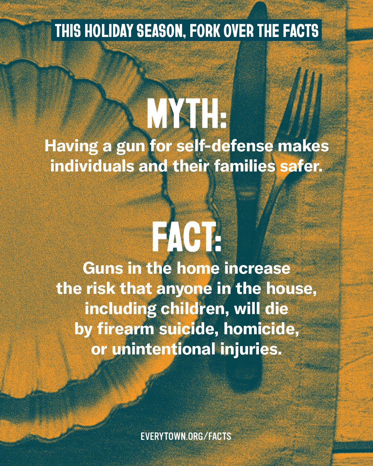 Orange and blue graphic with the following text, "This holiday season, fork over the facts" and "MYTH: Having a gun for self-defense makes individuals and their families safer. FACT: Guns in the home increase the risk that anyone in the house, including children, will die by firearm suicide, homicide, or unintentional injuries. " and a link to everytown.org/facts