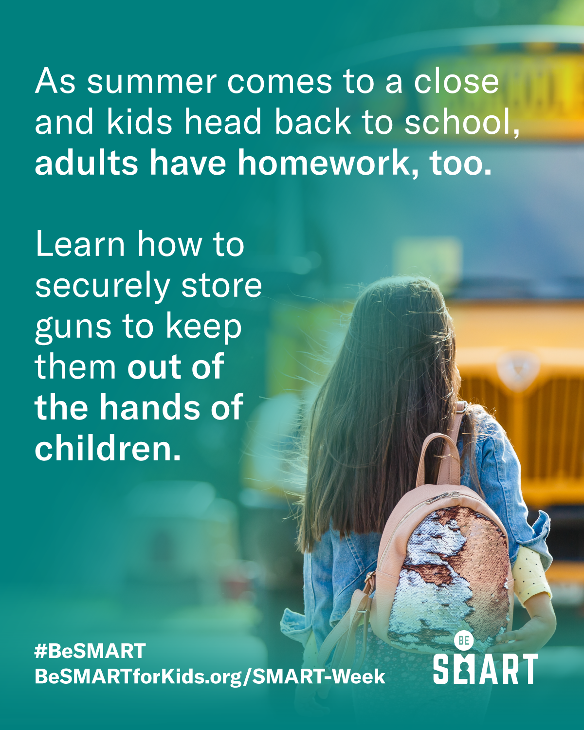 Image with a child with a pink backpack walking to a school bus that reads:

As summer comes to a close and kids head back to school, adults have homework, too. 

Learn how to secure store guns to keep them out of the hands of children.

#BeSMART 
BeSmartforkids.org/SMART-Week